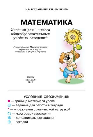 МАТЕМАТИКА
Учебник для 1 класса
общеобразовательных
учебных заведений
М.В. БОГДАНОВИЧ, Г.П. ЛЫШЕНКО
КИЕВ
«ГЕНЕЗА»
2012
Рекомендовано Министерством
образования и науки,
молодёжи и спорта Украины
УСЛОВНЫЕ ОБОЗНАЧЕНИЯ:
— граница материала урока
— задания для работы в тетради
* — упражнения с логической нагрузкой
— «круговые» выражения
— дополнительные задания
— загадки
 