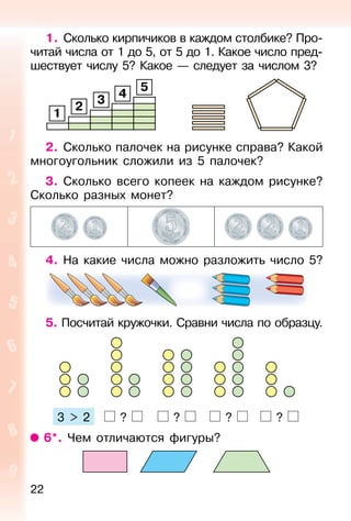 22
1. Сколько кирпичиков в каждом столбике? Про-
читай числа от 1 до 5, от 5 до 1. Какое число пред-
шествует числу 5? Какое — следует за числом 3?
1
2
3
4
5
2. Сколько палочек на рисунке справа? Какой
многоугольник сложили из 5 палочек?
3. Сколько всего копеек на каждом рисунке?
Сколько разных монет?
4. На какие числа можно разложить число 5?
5. Посчитай кружочки. Сравни числа по образцу.
3 > 2 ? ? ? ?
6*. Чем отличаются фигуры?
 