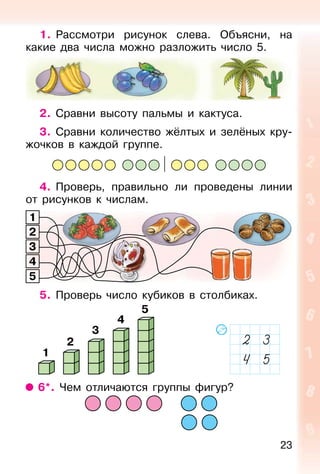 23
1. Рассмотри рисунок слева. Объясни, на
какие два числа можно разложить число 5.
2. Сравни высоту пальмы и кактуса.
3. Сравни количество жёлтых и зелёных кру-
жочков в каждой группе.
4. Проверь, правильно ли проведены линии
от рисунков к числам.
5. Проверь число кубиков в столбиках.
1
2
3
4
5
6*. Чем отличаются группы фигур?
1
2
3
4
5
 