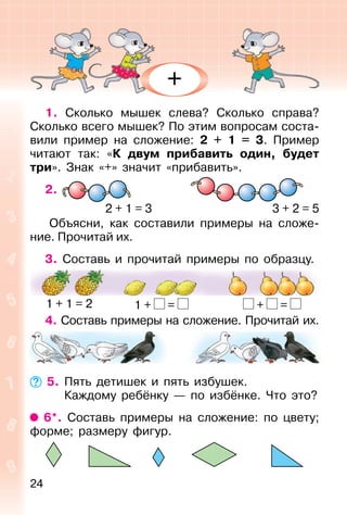 24
1. Сколько мышек слева? Сколько справа?
Сколько всего мышек? По этим вопросам соста-
вили пример на сложение: 2 + 1 = 3. Пример
читают так: «К двум прибавить один, будет
три». Знак «+» значит «прибавить».
2.
Объясни, как составили примеры на сложе-
ние. Прочитай их.
3. Составь и прочитай примеры по образцу.
4. Составь примеры на сложение. Прочитай их.
5. Пять детишек и пять избушек.
Каждому ребёнку — по избёнке. Что это?
6*. Составь примеры на сложение: по цвету;
форме; размеру фигур.
2 + 1 = 3 3 + 2 = 5
1 + 1 = 2 1 + = + =
+
 