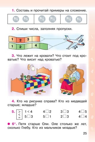 25
1. Составь и прочитай примеры на сложение.
2. Спиши числа, заполняя пропуски.
3. Что лежит на кровати? Что стоит под кро-
ватью? Что висит над кроватью?
4. Кто на рисунке справа? Кто из медведей
старше; младше?
5. 1 < 4 4 2 3 3 4 5
5 3 5 1 2 3 4 4
6*. Петя старше Оли. Оле столько же лет,
сколько Глебу. Кто из мальчиков младше?
1
1
2
2
3
4
>
<
=
 