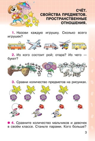 3
СЧЁТ.
СВОЙСТВА ПРЕДМЕТОВ.
ПРОСТРАНСТВЕННЫЕ
ОТНОШЕНИЯ.
1. Назови каждую игрушку. Сколько всего
игрушек?
2. Из кого состоит рой; отара? Из чего —
букет?
3. Сравни количество предметов на рисунках.
4. Сравните количество мальчиков и девочек
в своём классе. Станьте парами. Кого больше?
 