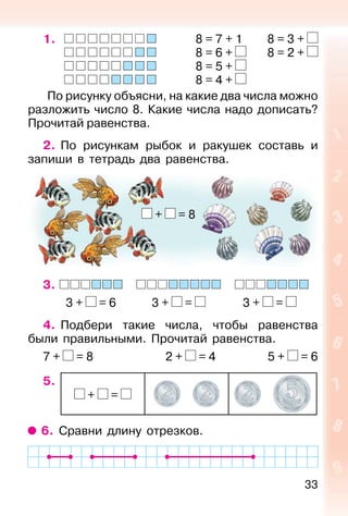 33
1. 8 = 7 + 1 8 = 3 +
8 = 6 + 8 = 2 +
8 = 5 +
8 = 4 +
По рисунку объясни, на какие два числа можно
разложить число 8. Какие числа надо дописать?
Прочитай равенства.
2. По рисункам рыбок и ракушек составь и
запиши в тетрадь два равенства.
3.
3 + = 6 3 + = 3 + =
4. Подбери такие числа, чтобы равенства
были правильными. Прочитай равенства.
7 + = 8 2 + = 4 5 + = 6
5.
+ =
6. Сравни длину отрезков.
+ = 8
 