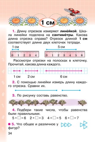 34
1. Длину отрезков измеряют линейкой. Шка-
ла линейки поделена на сантиметры. Какова
длина отрезка справа? Отрезок длиной 1 см
соответствует длине двух клеточек тетради.
Рассмотри отрезки на полосках в клеточку.
Прочитай, какова длина каждого.
1 см 2 см 6 см
2. С помощью линейки измерь длину каждо-
го отрезка. Сравни их.
3. По рисунку составь равенство.
4. Подбери такие числа, чтобы равенства
были правильными.
5 + = 6 2 + = 3 4 + = 5 6 + = 7
5. Что общее и различное у
фигур?
1 см 5 см
1 см
 