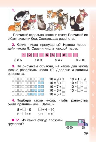 39
1.
Посчитай отдельно кошек и котят. Посчитай их
с бантиками и без. Составь два равенства.
2. Какие числа пропущены? Назови «сосе-
дей» числа 9. Сравни числа каждой пары.
1 2 5 6 8
8 и 6 7 и 9 5 и 7 8 и 10
3. По рисункам объясни, на какие два числа
можно разложить число 10. Дополни и запиши
равенства.
10 = 9 + 1 10 = 1 + 9
10 = 8 + 10 = +
10 = 7 + 10 = +
10 = 6 + 10 = +
10 = 5 +
4. Подбери такие числа, чтобы равенства
были правильными. Запиши.
8 + = 9 + 4 = 10
2 + = 5 9 + = 10
5*. Из каких фигур сложили
грузовик?
 
