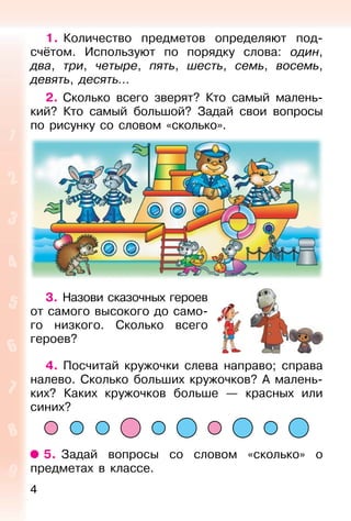 4
1. Количество предметов определяют под-
счётом. Используют по порядку слова: один,
два, три, четыре, пять, шесть, семь, восемь,
девять, десять...
2. Сколько всего зверят? Кто самый малень-
кий? Кто самый большой? Задай свои вопросы
по рисунку со словом «сколько».
3. Назови сказочных героев
от самого высокого до само-
го низкого. Сколько всего
героев?
4. Посчитай кружочки слева направо; справа
налево. Сколько больших кружочков? А малень-
ких? Каких кружочков больше — красных или
синих?
5. Задай вопросы со словом «сколько» о
предметах в классе.
 