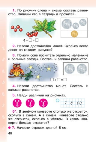 40
1. По рисунку слева и схеме составь равен-
ство. Запиши его в тетрадь и прочитай.
4 + =
2. Назови достоинство монет. Сколько всего
денег на каждом рисунке?
3. Помоги сове посчитать отдельно маленькие
и большие звёзды. Составь и запиши равенство.
4. Назови достоинство монет. Составь и
запиши равенство.
5. Найди различия на рисунках.
6*. В зелёном конверте столько же открыток,
сколько в синем. А в синем конверте столько
же открыток, сколько в жёлтом. В каком кон-
верте больше открыток?
7. Начерти отрезок длиной 8 см.
+ =
 