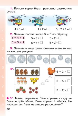 42
1. Помоги вертолётам правильно разместить
суммы.
4 + 1 = 1 + 2 = 5 + 2 + 1 =
2. Запиши состав чисел 5 и 6 по образцу.
5 = 4 + 1 5 = 3 + 5 = 2 +
6 = 5 + 1 6 = 4 + 6 = 3 +
3. Запиши в виде сумм, сколько всего копеек
на каждом рисунке.
4*.
6 + 3 =
3 + 5 =
3 + 2 =
5*. Мама разрешила Пете сорвать в саду не
больше трёх яблок. Петя сорвал 4 яблока. Не
нарушил ли Петя маминого разрешения?
3 8 5
 
