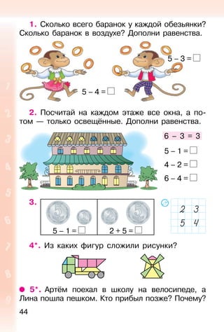 44
1. Сколько всего баранок у каждой обезьянки?
Сколько баранок в воздухе? Дополни равенства.
2. Посчитай на каждом этаже все окна, а по-
том — только освещённые. Дополни равенства.
3.
5 – 1 = 2 + 5 =
4*. Из каких фигур сложили рисунки?
5*. Артём поехал в школу на велосипеде, а
Лина пошла пешком. Кто прибыл позже? Почему?
6 – 3 = 3
5 – 1 =
4 – 2 =
6 – 4 =
5 – 3 =
5 – 4 =
 