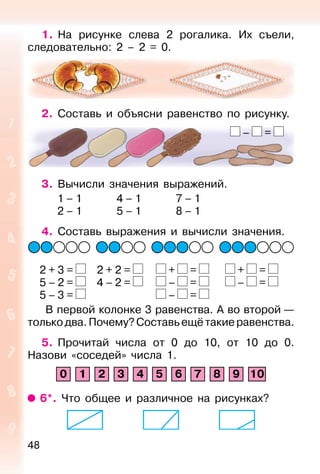 48
1. На рисунке слева 2 рогалика. Их съели,
следовательно: 2 – 2 = 0.
2. Составь и объясни равенство по рисунку.
3. Вычисли значения выражений.
1 – 1 4 – 1 7 – 1
2 – 1 5 – 1 8 – 1
4. Составь выражения и вычисли значения.
2 + 3 = 2 + 2 = + = + =
5 – 2 = 4 – 2 = – = – =
5 – 3 = – =
В первой колонке 3 равенства. А во второй —
только два. Почему? Составь ещё такие равенства.
5. Прочитай числа от 0 до 10, от 10 до 0.
Назови «соседей» числа 1.
0 1 2 3 4 5 6 7 8 9 10
6*. Что общее и различное на рисунках?
– =
 