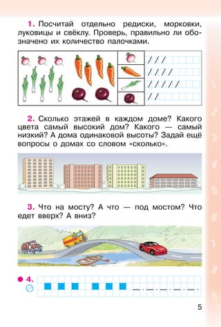 5
1. Посчитай отдельно редиски, морковки,
луковицы и свёклу. Проверь, правильно ли обо-
значено их количество палочками.
2. Сколько этажей в каждом доме? Какого
цвета самый высокий дом? Какого — самый
низкий? А дома одинаковой высоты? Задай ещё
вопросы о домах со словом «сколько».
3. Что на мосту? А что — под мостом? Что
едет вверх? А вниз?
4.
 
