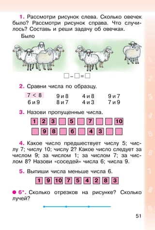 51
1. Рассмотри рисунок слева. Сколько овечек
было? Рассмотри рисунок справа. Что случи-
лось? Составь и реши задачу об овечках.
– =
2. Сравни числа по образцу.
7 < 8 9 и 8 4 и 8 9 и 7
6 и 9 8 и 7 4 и 3 7 и 9
3. Назови пропущенные числа.
1 2 3 5 7 10
9 8 6 4 3
4. Какое число предшествует числу 5; чис-
лу 7; числу 10; числу 2? Какое число следует за
числом 9; за числом 1; за числом 7; за чис-
лом 8? Назови «соседей» числа 6; числа 9.
5. Выпиши числа меньше числа 6.
1 9 10 7 5 4 2 8 3
6*. Сколько отрезков на рисунке? Сколько
лучей?
Было
 
