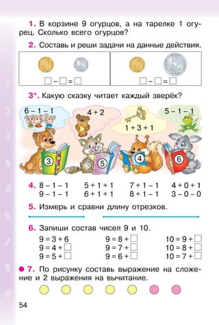 54
1. В корзине 9 огурцов, а на тарелке 1 огу-
рец. Сколько всего огурцов?
2. Составь и реши задачи на данные действия.
– = – =
3*. Какую сказку читает каждый зверёк?
3 5
4 6
6 – 1 – 1 5 – 1 – 1
1 + 3 + 1
4 + 2
4. 8 – 1 – 1 5 + 1 + 1 7 + 1 – 1 4 + 0 + 1
9 – 1 – 1 6 + 1 + 1 8 + 1 – 1 3 – 0 – 0
5. Измерь и сравни длину отрезков.
6. Запиши состав чисел 9 и 10.
9 = 3 + 6 9 = 8 + 10 = 9 +
9 = 4 + 9 = 7 + 10 = 8 +
9 = 5 + 9 = 6 + 10 = 7 +
7. По рисунку составь выражение на сложе-
ние и 2 выражения на вычитание.
 
