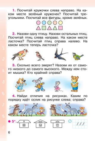 6
1. Посчитай кружочки слева направо. На ка-
ком месте зелёный кружочек? Посчитай тре-
угольники. Посчитай все фигуры, кроме зелёных.
2. Назови одну птицу. Назови остальных птиц.
Посчитай птиц слева направо. На каком месте
ласточка? Посчитай птиц справа налево. На
каком месте теперь ласточка?
3. Сколько всего зверят? Назови их от само-
го низкого до самого высокого. Между кем сто-
ит мышка? Кто крайний справа?
4. Найди отличия на рисунках. Каким по
порядку идёт ослик на рисунке слева; справа?
5*.
 