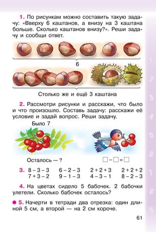 61
1. По рисункам можно составить такую зада-
чу: «Вверху 6 каштанов, а внизу на 3 каштана
больше. Сколько каштанов внизу?». Реши зада-
чу и сообщи ответ.
6
Столько же и ещё 3 каштана
2. Рассмотри рисунки и расскажи, что было
и что произошло. Составь задачу: расскажи её
условие и задай вопрос. Реши задачу.
Осталось — ? – =
3. 8 – 3 – 3 6 – 2 – 3 2 + 2 + 3 2 + 2 + 2
7 + 3 – 2 9 – 1 – 3 4 – 3 – 1 8 – 2 – 3
4. На цветах сидело 5 бабочек. 2 бабочки
улетели. Сколько бабочек осталось?
5. Начерти в тетради два отрезка: один дли-
ной 5 см, а второй — на 2 см короче.
Было 7
 