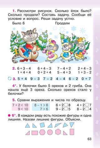 63
1. Рассмотри рисунок. Сколько ёлок было?
Сколько продали? Составь задачу. Сообщи её
условие и вопрос. Реши задачу устно.
Было 6 Продали
2. 6 + 3 – 4 6 + 4 – 3 7 – 4 + 2 2 + 4 – 3
1 + 4 + 4 0 + 2 + 4 5 – 4 + 3 1 + 3 – 2
3. 5 + 4 9 – 3 7 – 2 4 – 4 6 – 2 0 + 7
4*. У белочки было 5 орехов и 2 гриба. Она
нашла ещё 3 ореха. Сколько орехов стало у
белочки?
5. Сравни выражения и числа по образцу.
7 + 2 < 10 8 – 1 > 6 6 + 2 8 4 + 2 7
9 < 10 7 > 6 9 – 2 5 8 – 2 4
6*. В каждом ряду есть похожие фигуры и одна
лишняя. Назови лишние фигуры. Объясни.
7 + 2 < 10
9 < 10
8 – 1 > 6
7 > 6
?
 