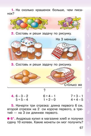 67
1. На сколько крашенок больше, чем писа-
нок?
2. Составь и реши задачу по рисунку.
3. Составь и реши задачу по рисунку.
4. 6 – 3 – 2 6 + 4 – 1 7 + 3 – 1
5 + 5 – 4 1 + 2 – 0 4 + 4 – 5
5. Начерти три отрезка: длина первого 6 см,
второй отрезок на 2 см короче первого, а тре-
тий — на 3 см длиннее первого.
6*. Андрюша купил в магазине хлеб и получил
сдачу 10 копеек. Какие монеты он мог получить?
Столько же
?
На 3 меньше
?
 