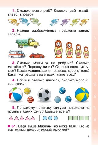 7
1. Сколько всего рыб? Сколько рыб плывёт
влево; вправо?
2. Назови изображённые предметы одним
словом.
3. Сколько машинок на рисунке? Сколько
матрёшек? Поровну ли их? Сколько всего игру-
шек? Какая машинка длиннее всех; короче всех?
Какая матрёшка выше всех; ниже всех?
4. Напиши столько палочек, сколько малень-
ких мячей.
5. По какому признаку фигуры поделены на
группы? Каких фигур больше всего?
6*. Вася выше Марины, но ниже Гали. Кто из
них самый низкий; самый высокий?
 