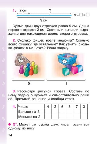 74
1.
Сумма длин двух отрезков равна 9 см. Длина
первого отрезка 2 см. Составь и вычисли выра-
жение для нахождения длины второго отрезка.
2. Сколько фишек возле мешочка? Сколько
всего фишек? Где остальные? Как узнать, сколь-
ко фишек в мешочке? Реши задачу.
10 8
? ?
3. Рассмотри рисунок справа. Составь по
нему задачу о кубиках и самостоятельно реши
её. Прочитай решение и сообщи ответ.
4. Число 4 2 6 5 7 3
Больше на 3
Меньше на 2
5*. Может ли сумма двух чисел равняться
одному из них?
9 – =
 