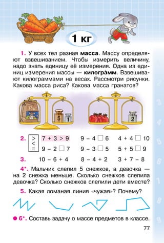 77
1. У всех тел разная масса. Массу определя-
ют взвешиванием. Чтобы измерить величину,
надо знать единицу её измерения. Одна из еди-
ниц измерения массы — килограмм. Взвешива-
ют килограммами на весах. Рассмотри рисунки.
Какова масса риса? Какова масса гранатов?
5 1 2
2. >
<
=
7 + 3 > 9 9 – 4 6 4 + 4 10
9 – 2 7 9 – 3 5 5 + 5 9
3. 10 – 6 + 4 8 – 4 + 2 3 + 7 – 8
4*. Мальчик слепил 5 снежков, а девочка —
на 2 снежка меньше. Сколько снежков слепила
девочка? Сколько снежков слепили дети вместе?
5. Какая ломаная линия «чужая»? Почему?
6*. Составь задачу о массе предметов в классе.
1 кг
 