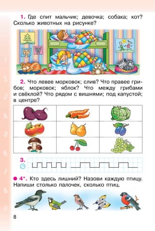 8
1. Где спит мальчик; девочка; собака; кот?
Сколько животных на рисунке?
2. Что левее морковок; слив? Что правее гри-
бов; морковок; яблок? Что между грибами
и свёклой? Что рядом с вишнями; под капустой;
в центре?
3.
4*. Кто здесь лишний? Назови каждую птицу.
Напиши столько палочек, сколько птиц.
 
