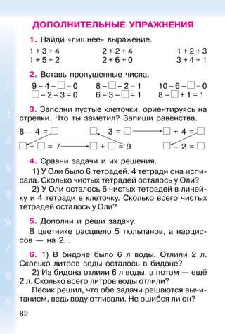 82
ДОПОЛНИТЕЛЬНЫЕ УПРАЖНЕНИЯ
1. Найди «лишнее» выражение.
1 + 3 + 4 2 + 2 + 4 1 + 2 + 3
1 + 5 + 2 2 + 6 + 0 3 + 4 + 1
2. Вставь пропущенные числа.
9 – 4 – = 0 8 – – 2 = 1 10 – 6 – = 0
– 2 – 3 = 0 6 – 3 – = 1 8 – + 1 = 1
3. Заполни пустые клеточки, ориентируясь на
стрелки. Что ты заметил? Запиши равенства.
8 – 4 = – 3 = + 4 =
+ = 7 + = 9 – 2 =
4. Сравни задачи и их решения.
1) У Оли было 6 тетрадей. 4 тетради она испи-
сала. Сколько чистых тетрадей осталось у Оли?
2) У Оли осталось 6 чистых тетрадей в линей-
ку и 4 тетради в клеточку. Сколько всего чистых
тетрадей осталось у Оли?
5. Дополни и реши задачу.
В цветнике расцвело 5 тюльпанов, а нарцис-
сов — на 2...
6. 1) В бидоне было 6 л воды. Отлили 2 л.
Сколько литров воды осталось в бидоне?
2) Из бидона отлили 6 л воды, а потом — ещё
2 л. Сколько всего литров воды отлили?
Пёсик решил, что обе задачи решаются вычи-
танием, ведь воду отливали. Не ошибся ли он?
 