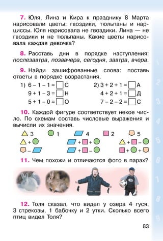 83
7. Юля, Лина и Кира к празднику 8 Марта
нарисовали цветы: гвоздики, тюльпаны и нар-
циссы. Юля нарисовала не гвоздики. Лина — не
гвоздики и не тюльпаны. Какие цветы нарисо-
вала каждая девочка?
8. Расставь дни в порядке наступления:
послезавтра, позавчера, сегодня, завтра, вчера.
9. Найди зашифрованные слова: поставь
ответы в порядке возрастания.
1) 6 – 1 – 1 = C 2) 3 + 2 + 1 = A
9 + 1 – 3 = Н 4 + 2 + 1 = Д
5 + 1 – 0 = O 7 – 2 – 2 = C
10. Каждой фигуре соответствует некое чис-
ло. По схемам составь числовые выражения и
вычисли их значения.
3 1 4 2 5
+ + + + –
– + – + +
11. Чем похожи и отличаются фото в парах?
12. Толя сказал, что видел у озера 4 гуся,
3 стрекозы, 1 бабочку и 2 утки. Сколько всего
птиц видел Толя?
 