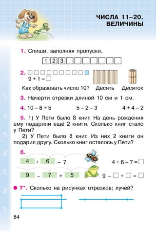 84
ЧИСЛА 11–20.
ВЕЛИЧИНЫ
1. Спиши, заполняя пропуски.
1 2 3
2.
9 + 1 =
Как образовать число 10? Десять Десяток
3. Начерти отрезки длиной 10 см и 1 см.
4. 10 – 8 + 5 5 – 2 – 3 4 + 4 – 2
5. 1) У Пети было 8 книг. На день рождения
ему подарили ещё 2 книги. Сколько книг стало
у Пети?
2) У Пети было 8 книг. Из них 2 книги он
подарил другу. Сколько книг осталось у Пети?
6.
4 + 6 – 7 4 + 6 – 7 =
9 – 7 + 5 9 – + =
7*. Сколько на рисунках отрезков; лучей?
 