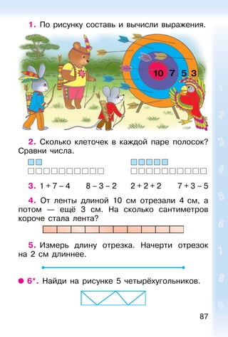 87
1. По рисунку составь и вычисли выражения.
2. Сколько клеточек в каждой паре полосок?
Сравни числа.
3. 1 + 7 – 4 8 – 3 – 2 2 + 2 + 2 7 + 3 – 5
4. От ленты длиной 10 см отрезали 4 см, а
потом — ещё 3 см. На сколько сантиметров
короче стала лента?
5. Измерь длину отрезка. Начерти отрезок
на 2 см длиннее.
6*. Найди на рисунке 5 четырёхугольников.
 
