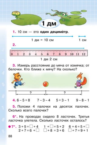 88
1. 10 см — это один дециметр.
1 дм = 10 см 1 см
2.
1 дм 2 см
3. Измерь расстояние до мяча от хомячка; от
белочки. Кто ближе к мячу? На сколько?
? ?
4. 6 – 5 + 8 7 – 3 – 4 5 + 3 – 1 9 – 8 – 1
5. Положи 4 палочки на десяток палочек.
Сколько всего палочек?
6*. На проводах сидело 8 ласточек. Третья
ласточка улетела. Сколько ласточек осталось?
7*. 3 + 5 = + 4 1 + = 5 + 2 6 + 4 = 5 +
2 + 7 = 6 + + 8 = 3 + 6 + 7 = 9 + 1
1 дм
 