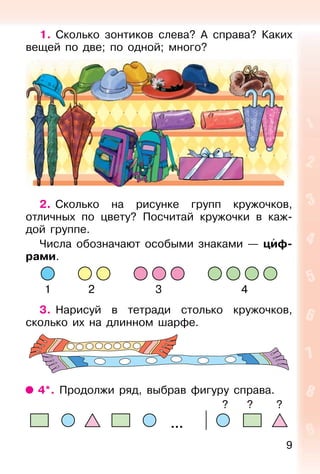 9
1. Сколько зонтиков слева? А справа? Каких
вещей по две; по одной; много?
2. Сколько на рисунке групп кружочков,
отличных по цвету? Посчитай кружочки в каж-
дой группе.
Числа обозначают особыми знаками — циф-
рами.
1 2 3 4
3. Нарисуй в тетради столько кружочков,
сколько их на длинном шарфе.
4*. Продолжи ряд, выбрав фигуру справа.
? ? ?
 