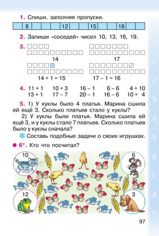 97
1. Спиши, заполняя пропуски.
8 12 15 18
2. Запиши «соседей» чисел 10, 13, 16, 19.
3.
14 17
14 + 1 = 15 17 – 1 = 16
4. 11 + 1 10 + 3 16 – 1 6 – 6 4 + 10
13 + 1 17 – 7 20 – 1 16 – 6 10 + 4
5. 1) У куклы было 4 платья. Марина сшила
ей ещё 3. Сколько платьев стало у куклы?
2) У куклы были платья. Марина сшила ей
ещё 3, и у куклы стало 7 платьев. Сколько платьев
было у куклы сначала?
Составь подобные задачи о своих игрушках.
6*. Кто что посчитал?
10 6
12 3
 