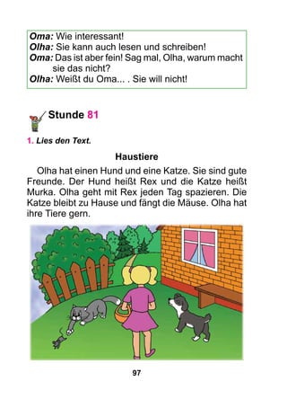 97
Oma: Wie interessant!
Olha: Sie kann auch lesen und schreiben!
Oma: Das ist aber fein! Sag mal, Olha, warum macht
sie das nicht?
Olha: Weißt du Oma... . Sie will nicht!
Stunde 81
1. Lies den Text.
Haustiere
Olha hat einen Hund und eine Katze. Sie sind gute
Freunde. Der Hund heißt Rex und die Katze heißt
Murka. Olha geht mit Rex jeden Tag spazieren. Die
Katze bleibt zu Hause und fängt die Mäuse. Olha hat
ihre Tiere gern.
 