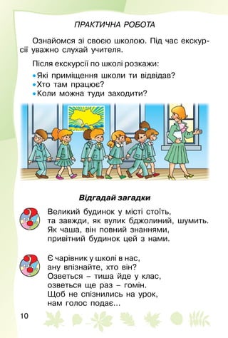 10
Практична робота
Ознайомся зі своєю школою. Під час екскур­
сії уважно слухай учителя.
Після екскурсії по школі розкажи:
• Які приміщення школи ти відвідав?
• Хто там працює?
• Коли можна туди заходити?
Відгадай загадки
Великий будинок у місті стоїть,
та завжди, як вулик бджолиний, шумить.
Як чаша, він повний знаннями,
привітний будинок цей з нами.
Є чарівник у школі в нас,
ану впізнайте, хто він?
Озветься – тиша йде у клас,
озветься ще раз – гомін.
Щоб не спізнились на урок,
нам голос подає…
 
