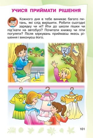 101
УЧИСЯ ПРИЙМАТИ РІШЕННЯ
Кожного дня в тебе виникає багато пи­
тань, які слід вирішити. Робити сьогодні
зарядку чи ні? Йти до школи пішки чи
під’їхати на автобусі? Почитати книжку чи піти
погуляти? Після міркувань приймаєш якесь рі­
шення і виконуєш його.
 