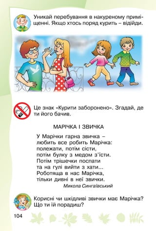 104
Уникай перебування в накуреному примі­
щенні. Якщо хтось поряд курить – відійди.
Це знак «Курити заборонено». Згадай, де
ти його бачив.
МАРІЧКА І ЗВИЧКА
У Марічки гарна звичка –
любить все робить Марічка:
полежати, потім сісти,
потім булку з медом з’їсти.
Потім трішечки поспати
та на гулі вийти з хати…
Роботяща в нас Марічка,
тільки дивні в неї звички.
Микола Сингаївський
Корисні чи шкідливі звички має Марічка?
Що ти їй порадиш?
 