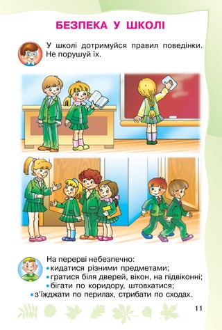 11
БЕЗПЕКА У ШКОЛІ
У школі дотримуйся правил поведінки.
Не порушуй їх.
На перерві небезпечно:
• кидатися різними предметами;
• гратися біля дверей, вікон, на підвіконні;
• бігати по коридору, штовхатися;
• з’їжджати по перилах, стрибати по сходах.
 