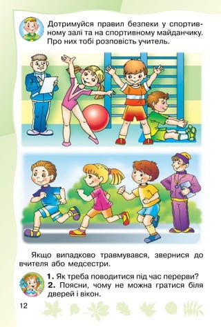 12
Дотримуйся правил безпеки у спортив­
ному залі та на спортивному майданчику.
Про них тобі розповість учитель.
Якщо випадково травмувався, звернися до
вчителя або медсестри.
1. Як треба поводитися під час перерви?
2. Поясни, чому не можна гратися біля
дверей і вікон.
 