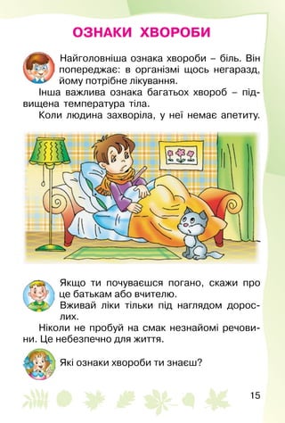15
ОЗНАКИ ХВОРОБИ
Найголовніша ознака хвороби – біль. Він
попе­реджає: в організмі щось негаразд,
йому потрібне лікування.
Інша важлива ознака багатьох хвороб – під­
вищена температура тіла.
Коли людина захворіла, у неї немає апетиту.
Якщо ти почуваєшся погано, скажи про
це батькам або вчителю.
Вживай ліки тільки під наглядом дорос­
лих.
Ніколи не пробуй на смак незнайомі речови­
ни. Це небезпечно для життя.
Які ознаки хвороби ти знаєш?
 