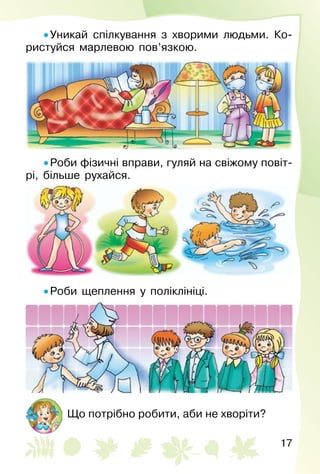 17
• Уникай спілкування з хворими людьми. Ко­
ристуйся марлевою пов’язкою.
• Роби фізичні вправи, гуляй на свіжому повіт­
рі, більше рухайся.
• Роби щеплення у поліклініці.
Що потрібно робити, аби не хворіти?
 