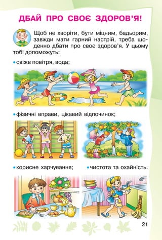 21
ДБАЙ ПРО СВОЄ ЗДОРОВ’Я!
Щоб не хворіти, бути міцним, бадьорим,
зав­жди мати гарний настрій, треба що­
денно дбати про своє здоров’я. У цьому
тобі допоможуть:
• свіже повітря, вода;
• фізичні вправи, цікавий відпочинок;
• корисне харчування;	 • чистота та охайність.
 