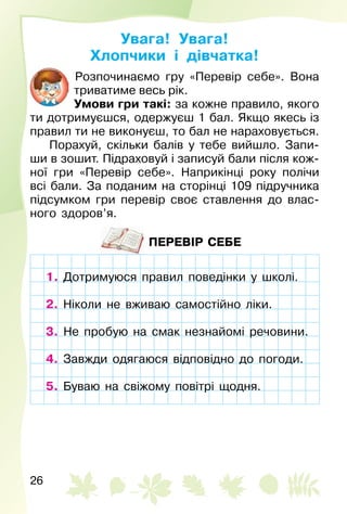 26
Увага! Увага!
Хлопчики і дівчатка!
Розпочинаємо гру «Перевір себе». Вона
триватиме весь рік.
Умови гри такі: за кожне правило, якого
ти дотримуєшся, одержуєш 1 бал. Якщо якесь із
правил ти не виконуєш, то бал не нараховується.
Порахуй, скільки балів у тебе вийшло. Запи­
ши в зошит. Підраховуй і записуй бали після кож­
ної гри «Перевір себе». Наприкінці року полічи
всі бали. За поданим на сторінці 109 підручника
підсумком гри перевір своє ставлення до влас­
ного здоров’я.
ПЕРЕВІР СЕБЕ
1. Дотримуюся правил поведінки у школі.
2. Ніколи не вживаю самостійно ліки.
3. Не пробую на смак незнайомі речовини.
4. Завжди одягаюся відповідно до погоди.
5. Буваю на свіжому повітрі щодня.
Дотримуюся правил поведінки у школі.
Ніколи не вживаю самостійно ліки.
3. Не пробую на смак незнайомі речовини.
Завжди одягаюся відповідно до погоди.
5. Буваю на свіжому повітрі щодня.
 