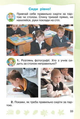 33
Сиди рівно!
Привчай себе правильно сидіти за пар­
тою чи столом. Спину тримай прямо, не
нахиляйся, руки поклади на стіл.
1. Розглянь фотографії. Хто з учнів си­
дить за столом неправильно?
2. Покажи, як треба правильно сидіти за пар­
тою.
 