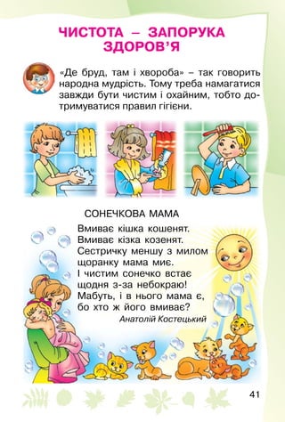 41
ЧИСТОТА – ЗАПОРУКА
ЗДОРОВ’Я
«Де бруд, там і хвороба» – так говорить
народна мудрість. Тому треба намагатися
завжди бути чистим і охайним, тобто до­
тримуватися правил гігієни.
СОНЕЧКОВА МАМА
Вмиває кішка кошенят.
Вмиває кізка козенят.
Сестричку меншу з милом
щоранку мама миє.
І чистим сонечко встає
щодня з-за небокраю!
Мабуть, і в нього мама є,
бо хто ж його вмиває?
Анатолій Костецький
 