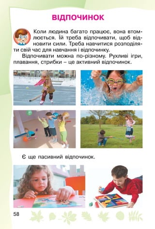 58
ВІДПОЧИНОК
Коли людина багато працює, вона втом­
люється. Їй треба відпочивати, щоб від­
новити сили. Треба навчитися розподіля­
ти свій час для навчання і відпочинку.
Відпочивати можна по-різному. Рухливі ігри,
плавання, стрибки – це активний відпочинок.
Є ще пасивний відпочинок.
 