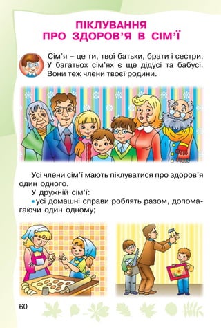 60
ПІКЛУВАННЯ
ПРО ЗДОРОВ’Я В СІМ’Ї
Сім’я – це ти, твої батьки, брати і сестри.
У багатьох сім’ях є ще дідусі та бабусі.
Вони теж члени твоєї родини.
Усі члени сім’ї мають піклуватися про здоров’я
один одного.
У дружній сім’ї:
• усі домашні справи роблять разом, допома­
гаючи один одному;
 