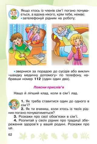 62
Якщо хтось із членів сім’ї погано почува­
ється, а вдома нікого, крім тебе, немає:
• зателефонуй рідним на роботу;
• звернися за порадою до сусідів або виклич
«швидку медичну допомогу» по телефону, на­
бравши номер 112 (один один два).
Поясни прислів’я
Нащо й ліпший клад, коли в сім’ї лад.
1. Як треба ставитися один до одного в
сім’ї?
2. Як ти вчиниш, коли хтось із твоїх рід­
них погано почуватиметься?
3. Розкажи про свої обов’язки в сім’ї.
4. Розпитай у своїх рідних про традиції збе­
реження здоров’я у вашій родині. Розкажи про
це.
 
