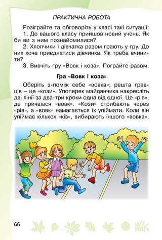 66
Практична робота
Розіграйте та обговоріть у класі такі ситуації:
1. До вашого класу прийшов новий учень. Як
би ви з ним познайомилися?
2. Хлопчики і дівчатка разом грають у гру. До
них хоче приєднатися дівчинка. Як треба вчини­
ти?
3. Вивчіть гру «Вовк і коза». Пограйте разом.
Гра «Вовк і коза»
Оберіть з-поміж себе «вовка»; решта грав­
ців  – це «кози». Упоперек майданчика накресліть
дві лінії за два-три кроки одна від одної. Це «рів»,
де причаївся «вовк». «Кози» стрибають через
«рів», а «вовк» намагається їх упіймати. Коли він
упіймає кількох «кіз», вибирають іншого «вовка».
 
