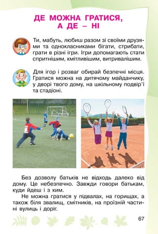 67
ДЕ МОЖНА ГРАТИСЯ,
А ДЕ – НІ
Ти, мабуть, любиш разом зі своїми друзя­
ми та однокласниками бігати, стрибати,
грати в різні ігри. Ігри допомагають стати
спритнішим, кмітливішим, витривалішим.
Для ігор і розваг обирай безпечні місця.
Гратися можна на дитячому майданчику,
у дворі твого дому, на шкільному подвір’ї
та стадіоні.
Без дозволу батьків не відходь далеко від
дому. Це небезпечно. Завжди говори батькам,
куди йдеш і з ким.
Не можна гратися у підвалах, на горищах, а
також біля звалищ, смітників, на проїзній части­
ні вулиць і доріг.
 