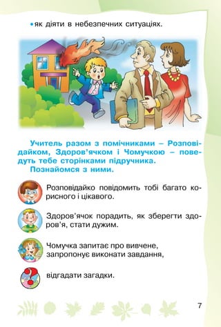 7
• як діяти в небезпечних ситуаціях.
Учитель разом з помічниками – Розпові-
дайком, Здоров’ячком і Чомучкою – пове-
дуть тебе сторінками підручника.
Познайомся з ними.
Розповідайко повідомить тобі багато ко­
рисного і цікавого.
Здоров’ячок порадить, як зберегти здо­
ров’я, стати дужим.
Чомучка запитає про вивчене,
запропонує виконати завдання,
відгадати загадки.
 